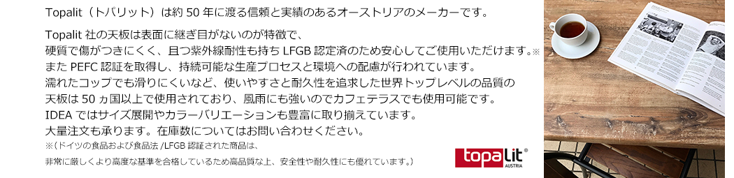 Topalit社の天板は表面に継ぎ目がないのが特徴で、硬質で傷がつきにくく、且つ紫外線耐性も持ちLFGB認定済のため安心してご使用いただけます。※またPEFC認証を取得し、持続可能な生産プロセスと環境への配慮が行われています。 濡れたコップでも滑りにくいなど、使いやすさと耐久性を追求した世界トップレベルの品質の天板は50ヵ国以上で使用されており、風雨にも強いのでカフェテラスでも使用可能です。IDEAではサイズ展開やカラーバリエーションも豊富に取り揃えています。大量注文も承ります。在庫数についてはInquiries / Contact Usください。※（ドイツの食品および食品法/LFGB認証された商品は、非常に厳しくより高度な基準を合格しているため高品質な上、安全性や耐久性にも優れています。）